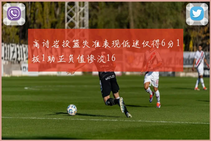高诗岩投篮失准表现低迷仅得6分1板1助正负值惨淡16