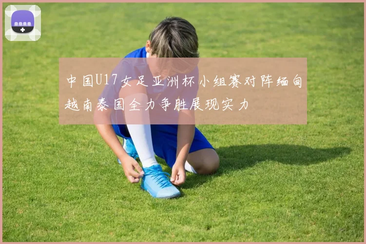中国U17女足亚洲杯小组赛对阵缅甸越南泰国全力争胜展现实力
