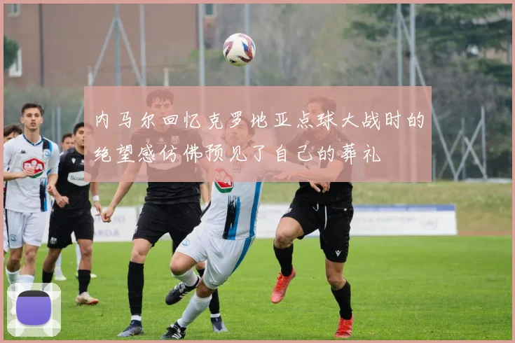 内马尔回忆克罗地亚点球大战时的绝望感仿佛预见了自己的葬礼